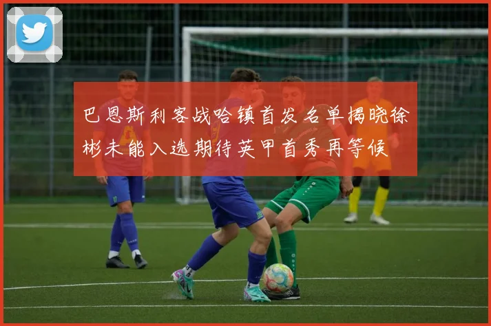 巴恩斯利客战哈镇首发名单揭晓徐彬未能入选期待英甲首秀再等候