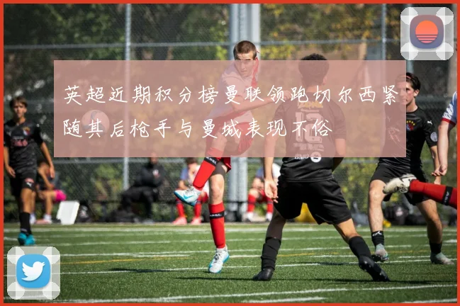 英超近期积分榜曼联领跑切尔西紧随其后枪手与曼城表现不俗