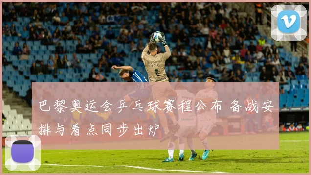 巴黎奥运会乒乓球赛程公布 备战安排与看点同步出炉