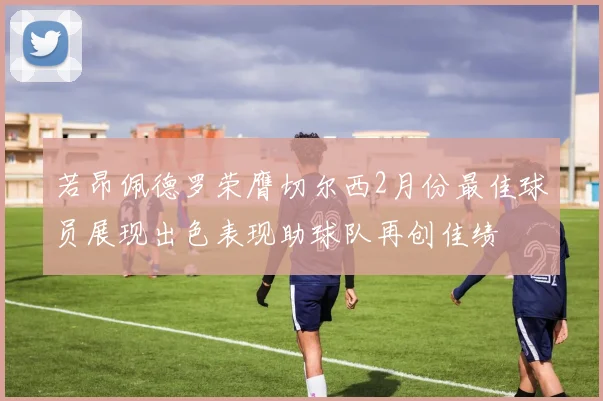 若昂佩德罗荣膺切尔西2月份最佳球员展现出色表现助球队再创佳绩