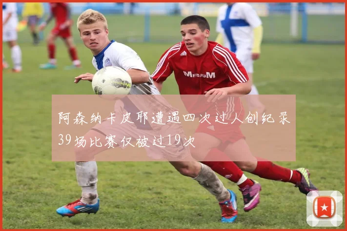阿森纳卡皮耶遭遇四次过人创纪录39场比赛仅被过19次