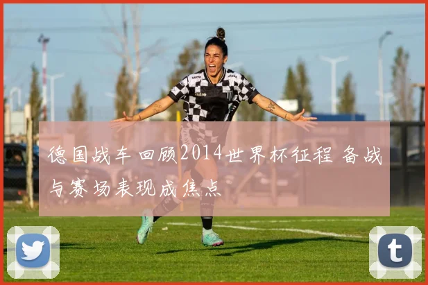 德国战车回顾2014世界杯征程 备战与赛场表现成焦点